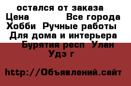 остался от заказа › Цена ­ 3 500 - Все города Хобби. Ручные работы » Для дома и интерьера   . Бурятия респ.,Улан-Удэ г.